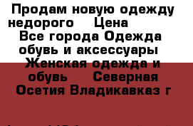 Продам новую одежду недорого! › Цена ­ 3 000 - Все города Одежда, обувь и аксессуары » Женская одежда и обувь   . Северная Осетия,Владикавказ г.